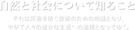 [自然と社会について知ること] それは災害を防ぐ技術のための知識となり、やがて人々の豊かな生活への道標となってゆく。