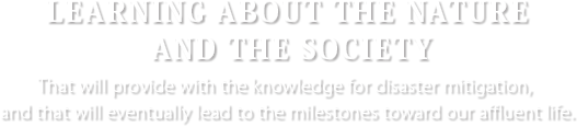 [LEARNING ABOUT THE NATURE AND THE SOCIETY] That will provide with the knowledge for disaster mitigation, and that will eventually lead to the milestones toward our affluent life.